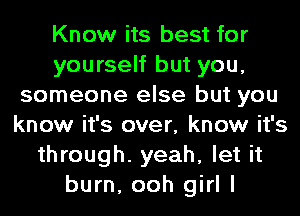 Know its best for
yourself but you,
someone else but you
know it's over, know it's
through. yeah, let it
burn, ooh girl I