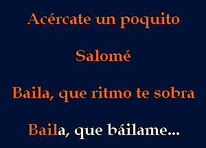 Acacate un poquito
SalomtE-
Baila, que ritmo te sobra

Baila, que beiilame...