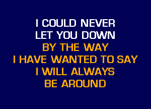 I COULD NEVER
LET YOU DOWN
BY THE WAY
I HAVE WANTED TO SAY
I WILL ALWAYS
BE AROUND