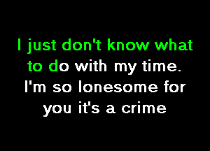 I just don't know what
to do with my time.

I'm so lonesome for
you it's a crime