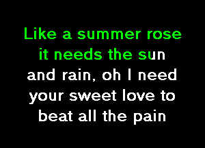Like a summer rose
it needs the sun
and rain, oh I need
your sweet love to
beat all the pain