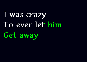 I was crazy
To ever let him

Get away