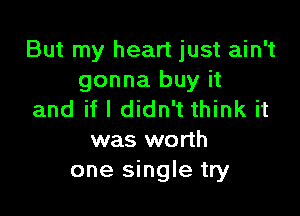 But my heart just ain't
gonna buy it

and if I didn't think it
was worth
one single try