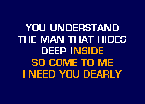 YOU UNDERSTAND
THE MAN THAT HIDES
DEEP INSIDE
SO COME TO ME
I NEED YOU DEARLY