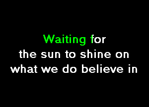 Waiting for

the sun to shine on
what we do believe in