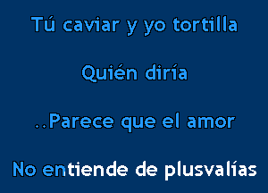 Tu caviar y yo tortilla
Quwn diria

..Parece que el amor

No entiende de plusvalias