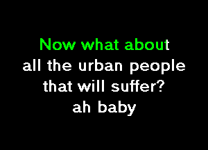 Now what about
all the urban people

that will suffer?
ah baby