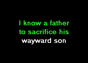 I know a father

to sacrifice his
wayward son
