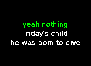 yeah nothing

Friday's child,
he was born to give