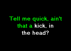 Tell me quick, ain't

that a kick, in
the head?