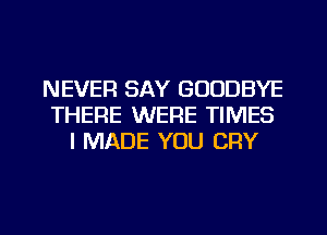 NEVER SAY GOODBYE
THERE WERE TIMES
I MADE YOU CRY

g
