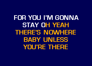 FOR YOU I'M GONNA
STAY OH YEAH
THERE'S NOWHERE
BABY UNLESS
YOURE THERE