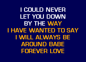 I COULD NEVER
LET YOU DOWN
BY THE WAY
I HAVE WANTED TO SAY
I WILL ALWAYS BE
AROUND BABE
FOREVER LOVE