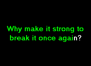 Why make it strong to

break it once again?