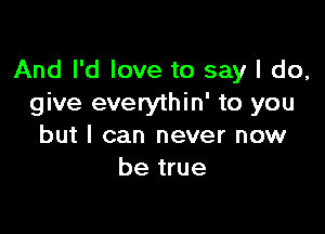 And I'd love to say I do,
give everythin' to you

but I can never now
be true