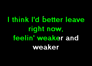 I think I'd better leave
right now.

feelin' weaker and
weaker