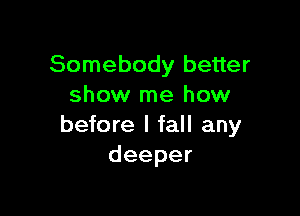 Somebody better
show me how

before I fall any
deeper