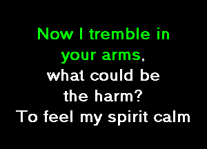 Now I tremble in
your arms,

what could be
the harm?
To feel my spirit calm