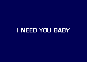 I NEED YOU BABY