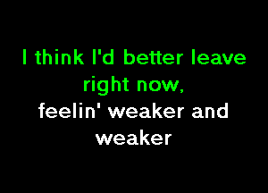 I think I'd better leave
right now.

feelin' weaker and
weaker