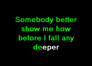 Somebody better
show me how

before I fall any
deeper