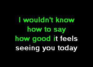 I wouldn't know
how to say

how good it feels
seeing you today