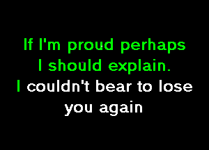 If I'm proud perhaps
I should explain.

I couldn't bear to lose
you again