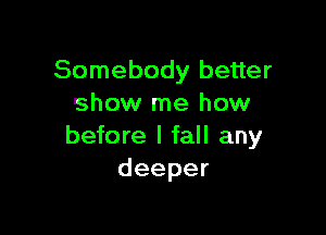 Somebody better
show me how

before I fall any
deeper