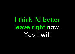 I think I'd better

leave right now.
Yes I will