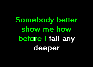 Somebody better
show me how

before I fall any
deeper