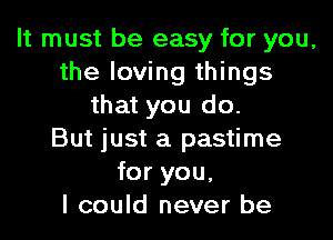 It must be easy for you,
the loving things
that you do.

But just a pastime
for you,
I could never be