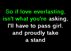 So if love everlasting,
isn't what you're asking,
I'll have to pass girl.
and proudly take
a stand