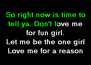 So right now is time to
tell ya. Don't love me
for fun girl.

Let me be the one girl
Love me for a reason