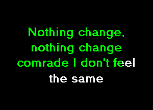 Nothing change,
nothing change

comrade I don't feel
the same