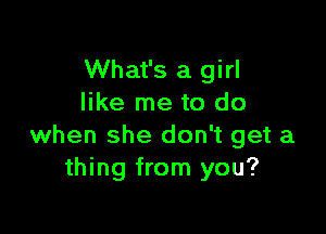 What's a girl
like me to do

when she don't get a
thing from you?