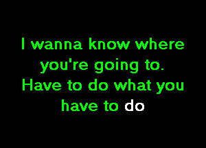 I wanna know where
you're going to.

Have to do what you
have to do