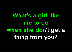 What's a girl like
me to do

when she don't get a
thing from you?