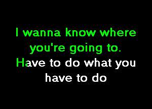 I wanna know where
you're going to.

Have to do what you
have to do