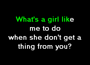 What's a girl like
me to do

when she don't get a
thing from you?