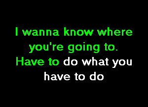 I wanna know where
you're going to.

Have to do what you
have to do