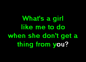 What's a girl
like me to do

when she don't get a
thing from you?