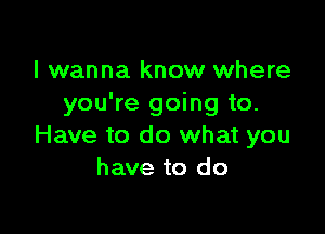 I wanna know where
you're going to.

Have to do what you
have to do