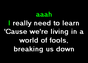 aaah
I really need to learn

'Cause we're living in a
world of fools,
breaking us down