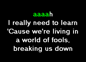 aaaah
I really need to learn

'Cause we're living in
a world of fools,
breaking us down
