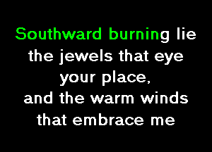 Southward burning lie

the jewels that eye
your place,
and the warm winds

that embrace me