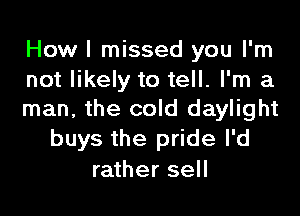 How I missed you I'm
not likely to tell. I'm a

man, the cold daylight
buys the pride I'd
rather sell