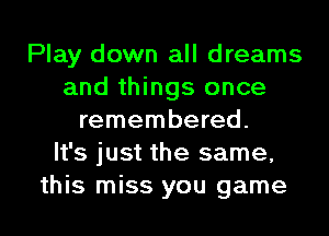 Play down all dreams
and things once
remembered.

It's just the same,
this miss you game