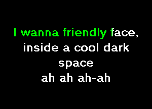 I wanna friendly face,
inside a cool dark

space
ah ah ah-ah