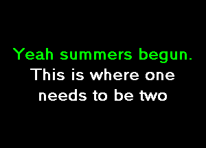 Yeah summers begun.

This is where one
needs to be two