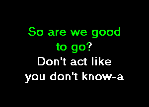 So are we good
to go?

Don't act like
you don't know-a